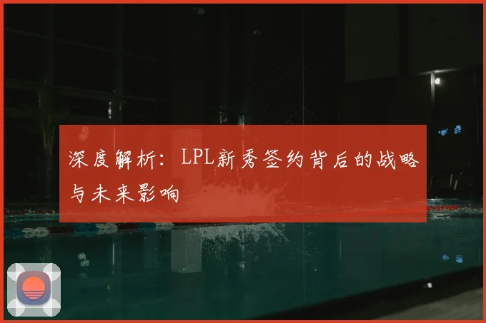 深度解析:LPL新秀签约背后的战略与未来影响