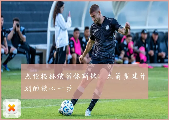 杰伦格林续留休斯顿:火箭重建计划的核心一步