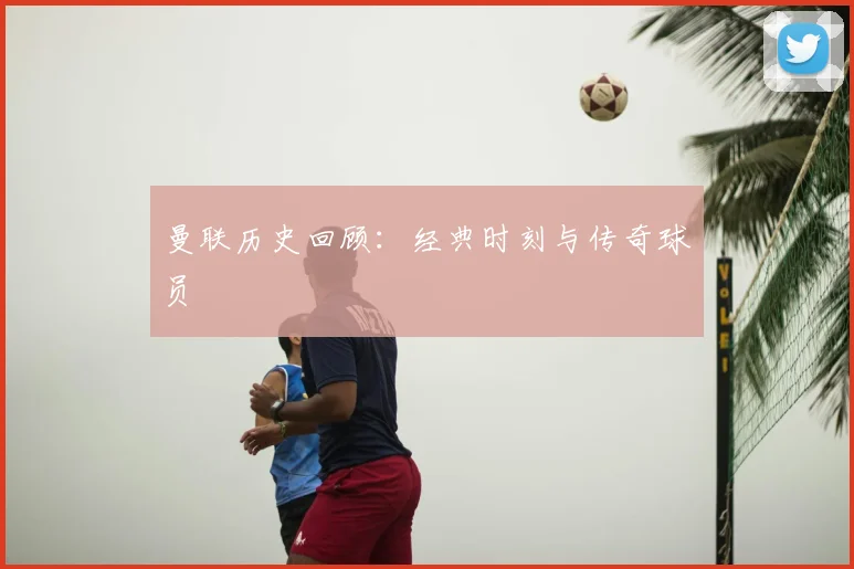 曼联历史回顾：经典时刻与传奇球员