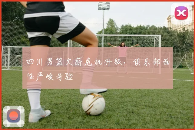 四川男篮欠薪危机升级,俱乐部面临严峻考验