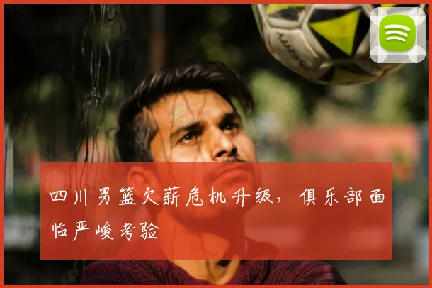四川男篮欠薪危机升级,俱乐部面临严峻考验