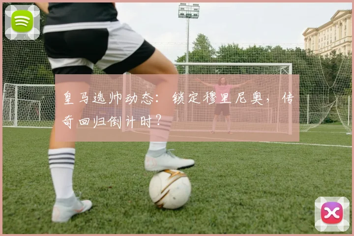 皇马选帅动态:锁定穆里尼奥,传奇回归倒计时?