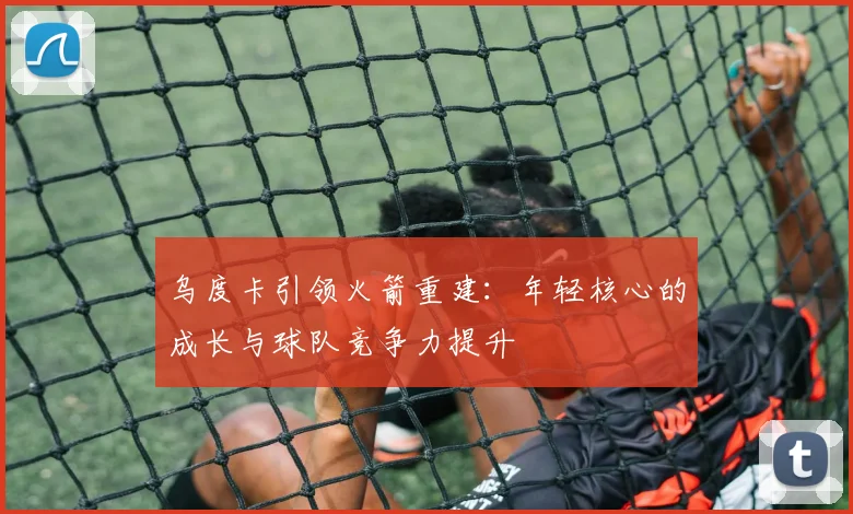 乌度卡引领火箭重建:年轻核心的成长与球队竞争力提升